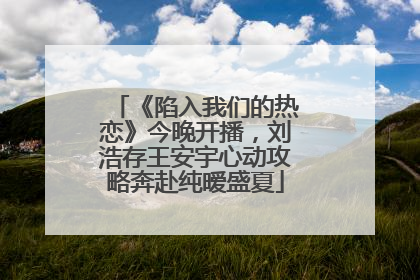 《陷入我们的热恋》今晚开播，刘浩存王安宇心动攻略奔赴纯暧盛夏