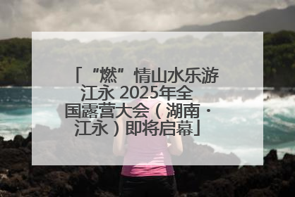 “燃”情山水乐游江永 2025年全国露营大会（湖南・江永）即将启幕