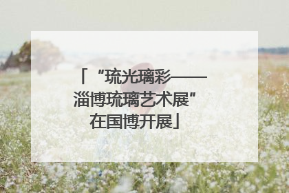 “琉光璃彩——淄博琉璃艺术展”在国博开展