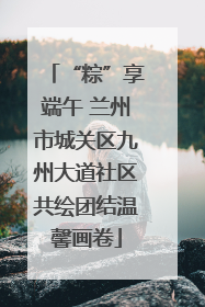 “粽”享端午 兰州市城关区九州大道社区共绘团结温馨画卷
