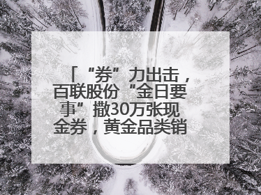 “券”力出击，百联股份“金日要事”撒30万张现金券，黄金品类销售翻七倍