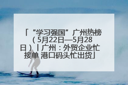 “学习强国”广州热榜（5月22日—5月28日）丨广州：外贸企业忙接单 港口码头忙出货