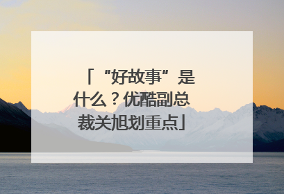 “好故事”是什么？优酷副总裁关旭划重点