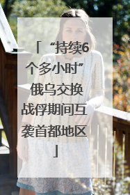 “持续6个多小时” 俄乌交换战俘期间互袭首都地区