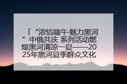 “浓情端午·魅力黑河”中俄共庆 系列活动燃爆黑河清凉一夏——2025年黑河夏季群众文化活动启幕 多元文化赋能边境文旅新高地