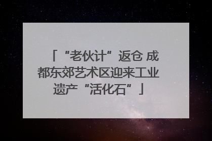 “老伙计”返仓 成都东郊艺术区迎来工业遗产“活化石”
