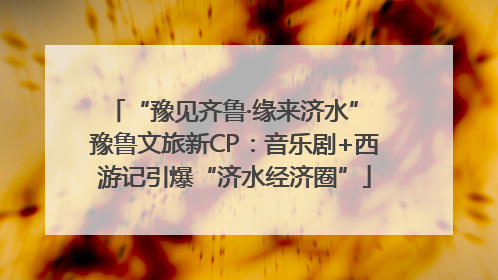 “豫见齐鲁·缘来济水” 豫鲁文旅新CP：音乐剧+西游记引爆“济水经济圈”