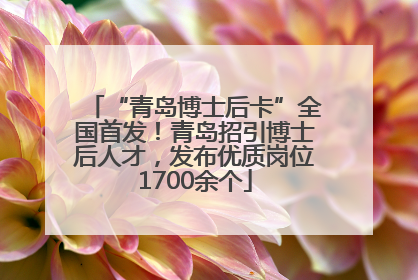 “青岛博士后卡”全国首发！青岛招引博士后人才，发布优质岗位1700余个