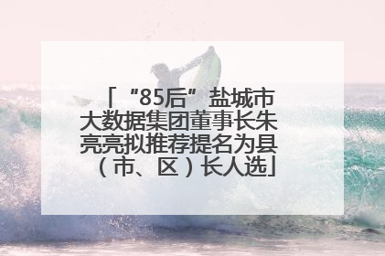“85后”盐城市大数据集团董事长朱亮亮拟推荐提名为县（市、区）长人选