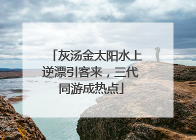 灰汤金太阳水上逆漂引客来，三代同游成热点