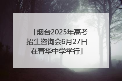 烟台2025年高考招生咨询会6月27日在青华中学举行