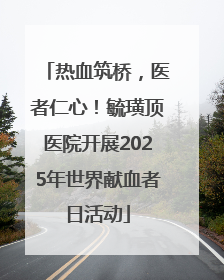 热血筑桥，医者仁心！毓璜顶医院开展2025年世界献血者日活动