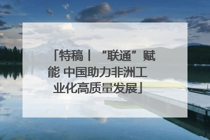 特稿丨“联通”赋能 中国助力非洲工业化高质量发展