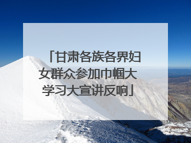 甘肃各族各界妇女群众参加巾帼大学习大宣讲反响