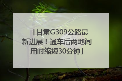 甘肃G309公路最新进展！通车后两地间用时缩短30分钟