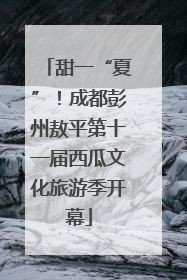 甜一“夏”！成都彭州敖平第十一届西瓜文化旅游季开幕