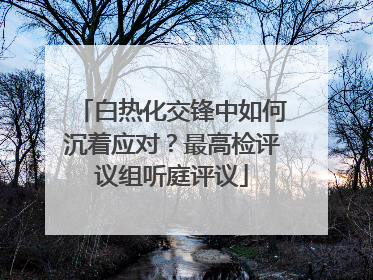白热化交锋中如何沉着应对？最高检评议组听庭评议