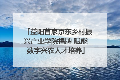 益阳首家京东乡村振兴产业学院揭牌 赋能数字兴农人才培养
