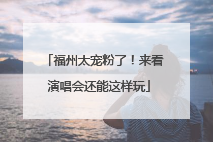 福州太宠粉了！来看演唱会还能这样玩