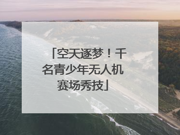 空天逐梦！千名青少年无人机赛场秀技
