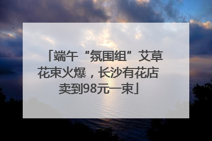 端午“氛围组”艾草花束火爆，长沙有花店卖到98元一束