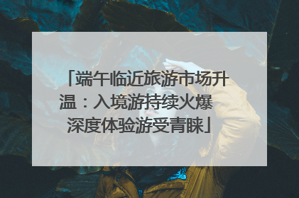 端午临近旅游市场升温：入境游持续火爆 深度体验游受青睐
