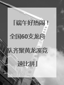 端午好热闹！全国60支龙舟队齐聚黄龙溪竞速比拼