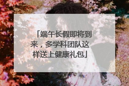 端午长假即将到来，多学科团队这样送上健康礼包