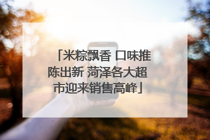 米粽飘香 口味推陈出新 菏泽各大超市迎来销售高峰