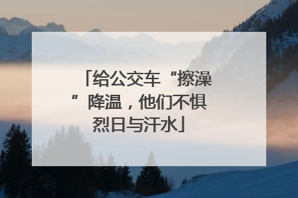 给公交车“擦澡”降温，他们不惧烈日与汗水