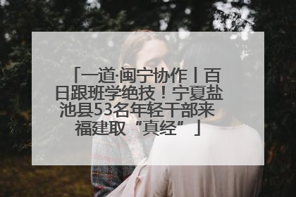 一道·闽宁协作丨百日跟班学绝技！宁夏盐池县53名年轻干部来福建取“真经”