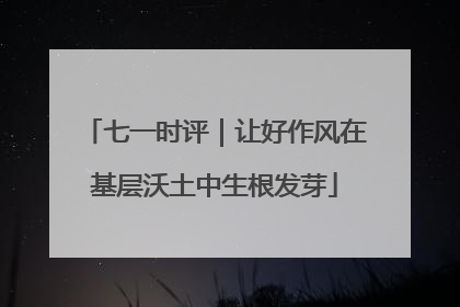 七一时评｜让好作风在基层沃土中生根发芽