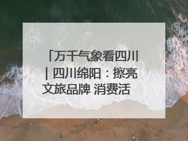 万千气象看四川｜四川绵阳：擦亮文旅品牌 消费活力继续释放