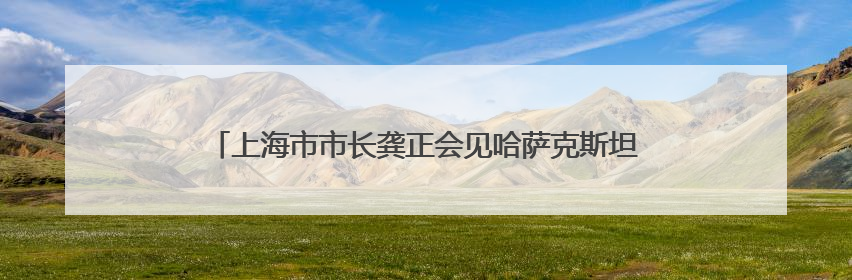 上海市市长龚正会见哈萨克斯坦阿拉木图州州长苏尔丹加济耶夫