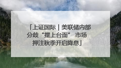 上证国际｜美联储内部分歧“摆上台面” 市场押注秋季开启降息