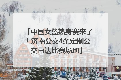中国女篮热身赛来了！济南公交4条定制公交直达比赛场地