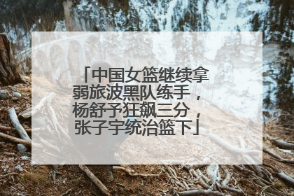 中国女篮继续拿弱旅波黑队练手，杨舒予狂飙三分，张子宇统治篮下