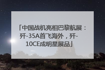 中国战机亮相巴黎航展：歼-35A首飞海外，歼-10CE成明星展品
