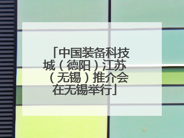 中国装备科技城（德阳）江苏（无锡）推介会在无锡举行