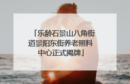 乐龄石景山八角街道景阳东街养老照料中心正式揭牌