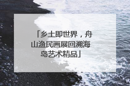 乡土即世界，舟山渔民画展回溯海岛艺术精品