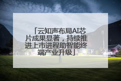 云知声布局AI芯片成果显著，持续推进上市进程助智能终端产业升级