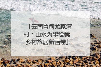 云南鲁甸尤家湾村：山水为墨绘就乡村旅居新画卷