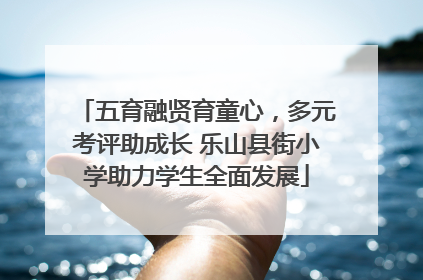 五育融贤育童心，多元考评助成长 乐山县街小学助力学生全面发展