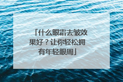 什么眼霜去皱效果好？让你轻松拥有年轻眼周