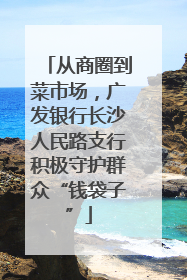 从商圈到菜市场，广发银行长沙人民路支行积极守护群众“钱袋子”