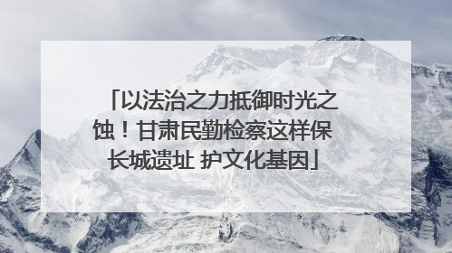 以法治之力抵御时光之蚀！甘肃民勤检察这样保长城遗址 护文化基因