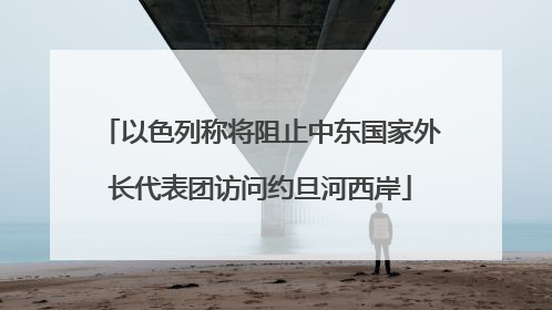 以色列称将阻止中东国家外长代表团访问约旦河西岸