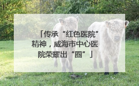 传承“红色医院”精神，威海市中心医院荣耀出“圈”