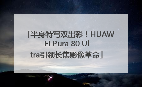 半身特写双出彩！HUAWEI Pura 80 Ultra引领长焦影像革命